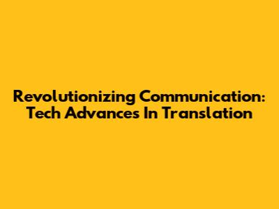 Revolutionizing Communication: Tech Advances In Translation