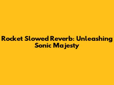 Rocket Slowed Reverb: Unleashing Sonic Majesty