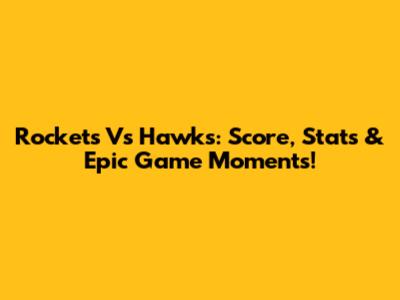 Rockets Vs Hawks: Score, Stats & Epic Game Moments!