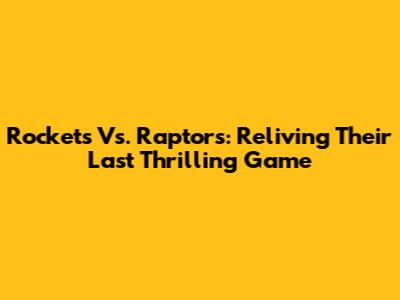 Rockets Vs. Raptors: Reliving Their Last Thrilling Game