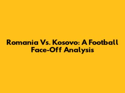 Romania Vs. Kosovo: A Football Face-Off Analysis