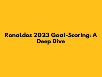 Ronaldo's 2023 Goal-Scoring: A Deep Dive