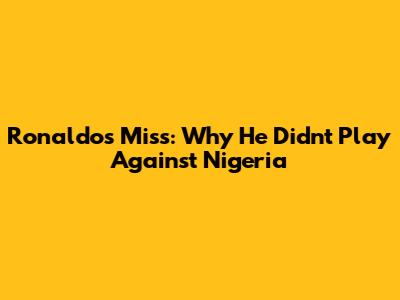 Ronaldo's Miss: Why He Didn't Play Against Nigeria