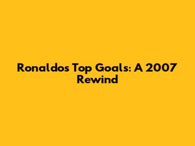 Ronaldo's Top Goals: A 2007 Rewind