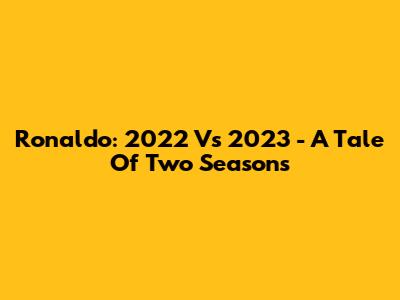 Ronaldo: 2022 Vs 2023 - A Tale Of Two Seasons