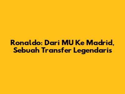Ronaldo: Dari MU Ke Madrid, Sebuah Transfer Legendaris
