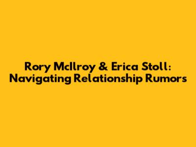 Rory McIlroy & Erica Stoll: Navigating Relationship Rumors