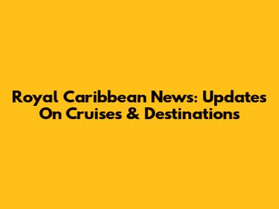 Royal Caribbean News: Updates On Cruises & Destinations