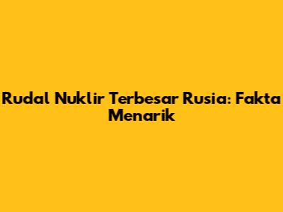 Rudal Nuklir Terbesar Rusia: Fakta Menarik