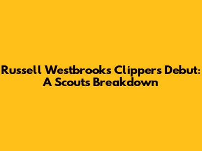 Russell Westbrook's Clippers Debut: A Scout's Breakdown
