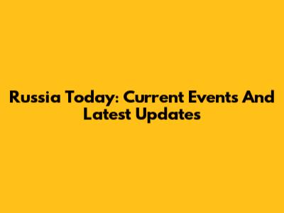 Russia Today: Current Events And Latest Updates