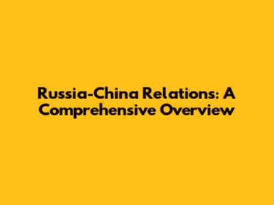 Russia-China Relations: A Comprehensive Overview