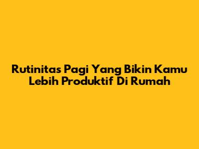 Rutinitas Pagi Yang Bikin Kamu Lebih Produktif Di Rumah