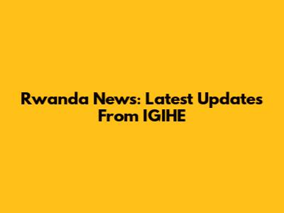 Rwanda News: Latest Updates From IGIHE