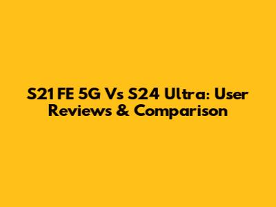 S21 FE 5G Vs S24 Ultra: User Reviews & Comparison