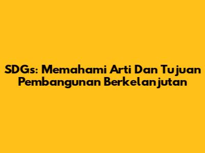 SDGs: Memahami Arti Dan Tujuan Pembangunan Berkelanjutan