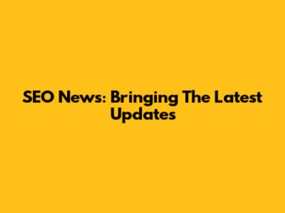 SEO News: Bringing The Latest Updates