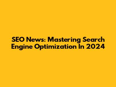 SEO News: Mastering Search Engine Optimization In 2024