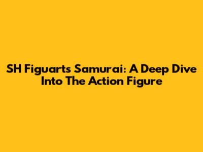 SH Figuarts Samurai: A Deep Dive Into The Action Figure
