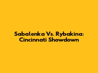 Sabalenka Vs. Rybakina: Cincinnati Showdown