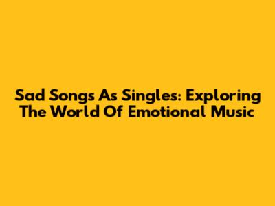 Sad Songs As Singles: Exploring The World Of Emotional Music