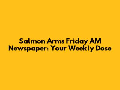 Salmon Arm's Friday AM Newspaper: Your Weekly Dose