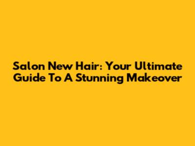Salon New Hair: Your Ultimate Guide To A Stunning Makeover