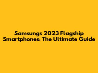 Samsung's 2023 Flagship Smartphones: The Ultimate Guide