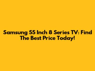 Samsung 55 Inch 8 Series TV: Find The Best Price Today!
