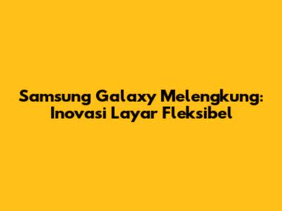 Samsung Galaxy Melengkung: Inovasi Layar Fleksibel