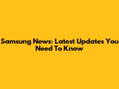 Samsung News: Latest Updates You Need To Know