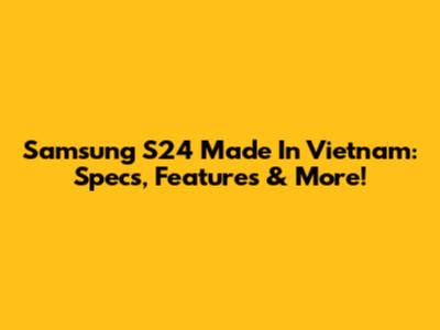 Samsung S24 Made In Vietnam: Specs, Features & More!