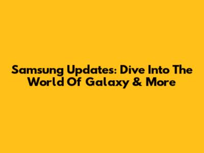 Samsung Updates: Dive Into The World Of Galaxy & More