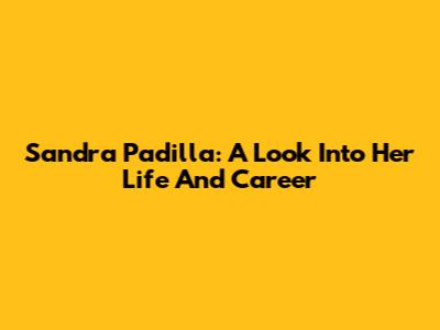 Sandra Padilla: A Look Into Her Life And Career