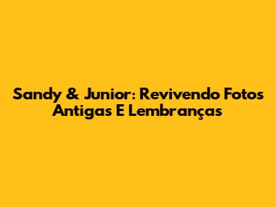 Sandy & Junior: Revivendo Fotos Antigas E Lembranças
