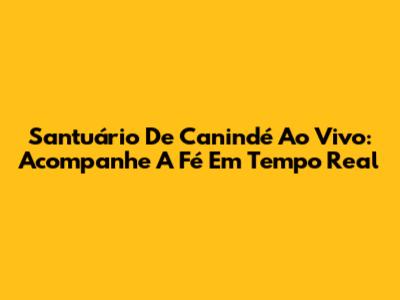 Santuário De Canindé Ao Vivo: Acompanhe A Fé Em Tempo Real