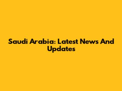 Saudi Arabia: Latest News And Updates