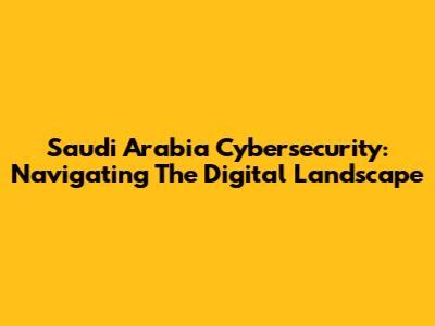 Saudi Arabia Cybersecurity: Navigating The Digital Landscape