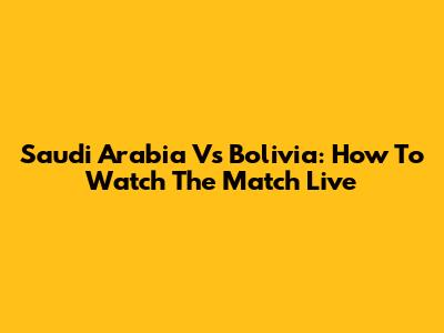 Saudi Arabia Vs Bolivia: How To Watch The Match Live
