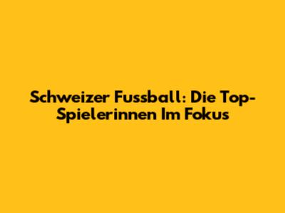 Schweizer Fussball: Die Top-Spielerinnen Im Fokus