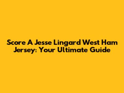 Score A Jesse Lingard West Ham Jersey: Your Ultimate Guide