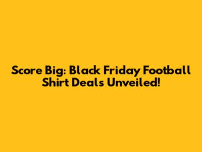 Score Big: Black Friday Football Shirt Deals Unveiled!