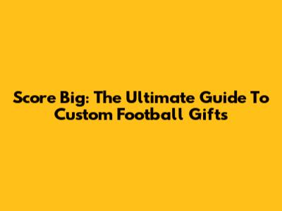 Score Big: The Ultimate Guide To Custom Football Gifts
