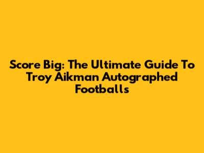 Score Big: The Ultimate Guide To Troy Aikman Autographed Footballs