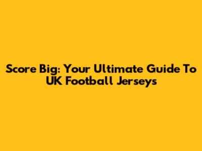 Score Big: Your Ultimate Guide To UK Football Jerseys