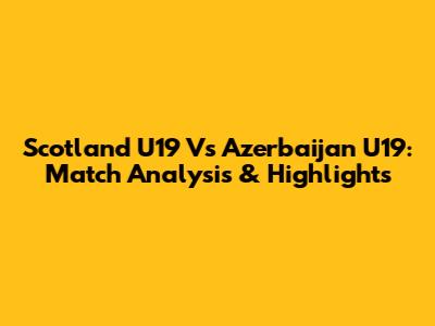 Scotland U19 Vs Azerbaijan U19: Match Analysis & Highlights