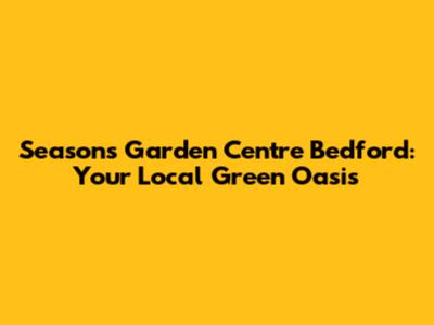 Seasons Garden Centre Bedford: Your Local Green Oasis