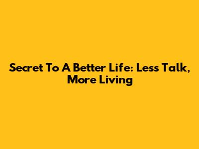 Secret To A Better Life: Less Talk, More Living