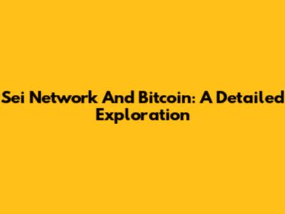 Sei Network And Bitcoin: A Detailed Exploration