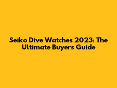 Seiko Dive Watches 2023: The Ultimate Buyer's Guide